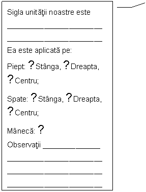 Line Callout 3: Sigla unitatii noastre este
_____ _______ ______ ________
_____ _______ ______ ________
Ea este aplicata pe:
Piept: □Stanga, □Dreapta, □Centru;
Spate: □Stanga, □Dreapta, □Centru;
Maneca: □
Observatii ______________
_____ _______ ______ ________
_____ _______ ______ ________
_____ _______ ______ ________
