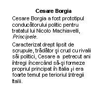 Text Box: Cesare Borgia
Cesare Borgia a fost prototipul conducatorului politic pentru tratatul lui Nicolo Machiavelli, Principele.
Caracterizat drept lipsit de scrupule, tradator si crud cu rivalii sai politici, Cesare a  petrecut ani intregi incercand sa-si formeze propriul principat in Italia si era foarte temut pe terioriul intregii Italii.




