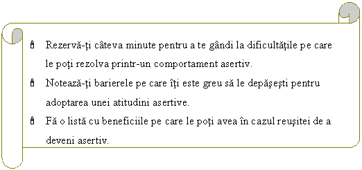 Horizontal Scroll: ' Rezerva-ti cateva minute pentru a te gandi la dificultatile pe care le poti rezolva printr-un comportament asertiv.
' Noteaza-ti barierele pe care iti este greu sa le depasesti pentru adoptarea unei atitudini asertive.
' Fa o lista cu beneficiile pe care le poti avea in cazul reusitei de a deveni asertiv.


