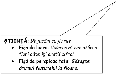 Rectangular Callout: STIINTA: Ne jucam cu florile
. Fisa de lucru: Coloreaza tot atatea flori cate iti arata cifra!
. Fisa de perspicacitate: Gaseste drumul fluturelui la floare!
