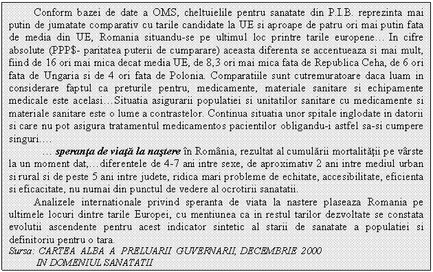 Text Box: Conform bazei de date a OMS, cheltuielile pentru sanatate din P.I.B. reprezinta mai putin de jumatate comparativ cu tarile candidate la UE si aproape de patru ori mai putin fata de media din UE, Romania situandu-se pe ultimul loc printre tarile europene. In cifre absolute (PPP$- paritatea puterii de cumparare) aceasta diferenta se accentueaza si mai mult, fiind de 16 ori mai mica decat media UE, de 8,3 ori mai mica fata de Republica Ceha, de 6 ori fata de Ungaria si de 4 ori fata de Polonia. Comparatiile sunt cutremuratoare daca luam in considerare faptul ca preturile pentru, medicamente, materiale sanitare si echipamente medicale este acelasi.Situatia asigurarii populatiei si unitatilor sanitare cu medicamente si materiale sanitare este o lume a contrastelor. Continua situatia unor spitale inglodate in datorii si care nu pot asigura tratamentul medicamentos pacientilor obligandu-i astfel sa-si cumpere singuri..
 . speranta de viata la nastere in Romania, rezultat al cumularii mortalitatii pe varste la un moment dat,.diferentele de 4-7 ani intre sexe, de aproximativ 2 ani intre mediul urban si rural si de peste 5 ani intre judete, ridica mari probleme de echitate, accesibilitate, eficienta si eficacitate, nu numai din punctul de vedere al ocrotirii sanatatii.
Analizele internationale privind speranta de viata la nastere plaseaza Romania pe ultimele locuri dintre tarile Europei, cu mentiunea ca in restul tarilor dezvoltate se constata evolutii ascendente pentru acest indicator sintetic al starii de sanatate a populatiei si definitoriu pentru o tara.
Sursa: CARTEA ALBA A PRELUARII GUVERNARII, DECEMBRIE 2000 
 IN DOMENIUL SANATATII
