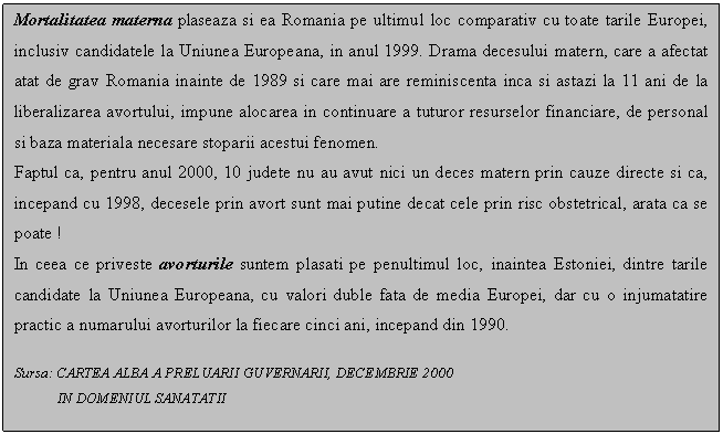 Text Box: Mortalitatea materna plaseaza si ea Romania pe ultimul loc comparativ cu toate tarile Europei, inclusiv candidatele la Uniunea Europeana, in anul 1999. Drama decesului matern, care a afectat atat de grav Romania inainte de 1989 si care mai are reminiscenta inca si astazi la 11 ani de la liberalizarea avortului, impune alocarea in continuare a tuturor resurselor financiare, de personal si baza materiala necesare stoparii acestui fenomen.
Faptul ca, pentru anul 2000, 10 judete nu au avut nici un deces matern prin cauze directe si ca, incepand cu 1998, decesele prin avort sunt mai putine decat cele prin risc obstetrical, arata ca se poate !
In ceea ce priveste avorturile suntem plasati pe penultimul loc, inaintea Estoniei, dintre tarile candidate la Uniunea Europeana, cu valori duble fata de media Europei, dar cu o injumatatire practic a numarului avorturilor la fiecare cinci ani, incepand din 1990.

Sursa: CARTEA ALBA A PRELUARII GUVERNARII, DECEMBRIE 2000 
 IN DOMENIUL SANATATII

