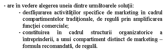 Text Box: - are in vedere alegerea uneia dintre urmatoarele solutii:
- desfasurarea activitatilor specifice de marketing in cadrul compartimentelor traditionale, de regula prin amplificarea functiei comerciale;
- constituirea in cadrul structurii organizatorice a intreprinderii, a unui compartiment distinct de marketing - formula recomandata, de regula.
