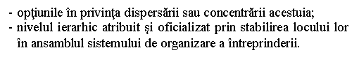 Text Box: - optiunile in privinta dispersarii sau concentrarii acestuia;
- nivelul ierarhic atribuit si oficializat prin stabilirea locului lor in ansamblul sistemului de organizare a intreprinderii.
