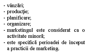 Text Box: - vanzari;
- productie;
- planificare;
- organizare;
- marketingul este considerat ca o activitate minora;
- este specifica perioadei de inceput a practicii de marketing.
