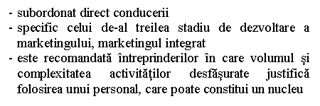 Text Box: - subordonat direct conducerii
- specific celui de-al treilea stadiu de dezvoltare a marketingului, marketingul integrat
- este recomandata intreprinderilor in care volumul si complexitatea activitatilor desfasurate justifica folosirea unui personal, care poate constitui un nucleu
