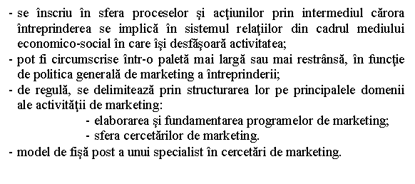 Text Box: - se inscriu in sfera proceselor si actiunilor prin intermediul carora intreprinderea se implica in sistemul relatiilor din cadrul mediului economico-social in care isi desfasoara activitatea;
- pot fi circumscrise intr-o paleta mai larga sau mai restransa, in functie de politica generala de marketing a intreprinderii;
- de regula, se delimiteaza prin structurarea lor pe principalele domenii ale activitatii de marketing:
- elaborarea si fundamentarea programelor de marketing;
- sfera cercetarilor de marketing.
- model de fisa post a unui specialist in cercetari de marketing.
