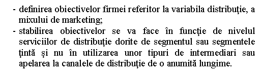 Text Box: - definirea obiectivelor firmei referitor la variabila distributie, a mixului de marketing;
- stabilirea obiectivelor se va face in functie de nivelul serviciilor de distributie dorite de segmentul sau segmentele tinta si nu in utilizarea unor tipuri de intermediari sau apelarea la canalele de distributie de o anumita lungime.

