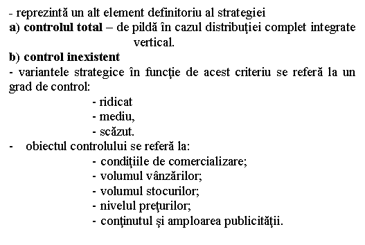 Text Box: - reprezinta un alt element definitoriu al strategiei
a) controlul total - de pilda in cazul distributiei complet integrate vertical.
b) control inexistent 
- variantele strategice in functie de acest criteriu se refera la un grad de control:
- ridicat
- mediu,
- scazut.
- obiectul controlului se refera la: 
- conditiile de comercializare;
- volumul vanzarilor;
- volumul stocurilor;
- nivelul preturilor;
- continutul si amploarea publicitatii.

