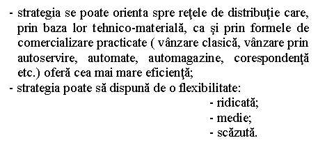 Text Box: - strategia se poate orienta spre retele de distributie care, prin baza lor tehnico-materiala, ca si prin formele de comercializare practicate ( vanzare clasica, vanzare prin autoservire, automate, automagazine, corespondenta etc.) ofera cea mai mare eficienta;
- strategia poate sa dispuna de o flexibilitate:
 - ridicata;
 - medie;
 - scazuta.

