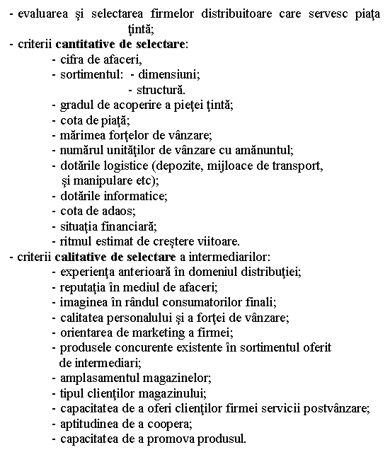 Text Box: - evaluarea si selectarea firmelor distribuitoare care servesc piata tinta;
- criterii cantitative de selectare:
- cifra de afaceri,
- sortimentul: - dimensiuni;
- structura.
- gradul de acoperire a pietei tinta;
- cota de piata;
- marimea fortelor de vanzare;
- numarul unitatilor de vanzare cu amanuntul;
- dotarile logistice (depozite, mijloace de transport,
 si manipulare etc);
- dotarile informatice;
- cota de adaos;
- situatia financiara;
- ritmul estimat de crestere viitoare.
 - criterii calitative de selectare a intermediarilor:
- experienta anterioara in domeniul distributiei;
- reputatia in mediul de afaceri;
- imaginea in randul consumatorilor finali;
- calitatea personalului si a fortei de vanzare;
- orientarea de marketing a firmei;
- produsele concurente existente in sortimentul oferit
 de intermediari;
- amplasamentul magazinelor;
- tipul clientilor magazinului;
- capacitatea de a oferi clientilor firmei servicii postvanzare;
- aptitudinea de a coopera;
- capacitatea de a promova produsul.




