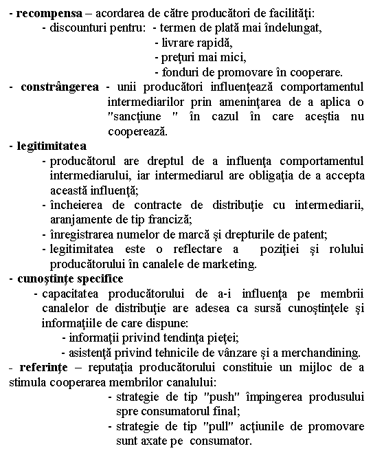 Text Box: - recompensa - acordarea de catre producatori de facilitati:
- discounturi pentru: - termen de plata mai indelungat,
 - livrare rapida,
 - preturi mai mici,
 - fonduri de promovare in cooperare.
- constrangerea - unii producatori influenteaza comportamentul intermediarilor prin amenintarea de a aplica o 'sanctiune ' in cazul in care acestia nu coopereaza. 
- legitimitatea 
- producatorul are dreptul de a influenta comportamentul intermediarului, iar intermediarul are obligatia de a accepta aceasta influenta;
- incheierea de contracte de distributie cu intermediarii, aranjamente de tip franciza;
- inregistrarea numelor de marca si drepturile de patent;
- legitimitatea este o reflectare a pozitiei si rolului producatorului in canalele de marketing.
- cunostinte specifice
- capacitatea producatorului de a-i influenta pe membrii canalelor de distributie are adesea ca sursa cunostintele si informatiile de care dispune: 
 - informatii privind tendinta pietei;
 - asistenta privind tehnicile de vanzare si a merchandining.
- referinte - reputatia producatorului constituie un mijloc de a stimula cooperarea membrilor canalului:
- strategie de tip 'push' impingerea produsului spre consumatorul final;
- strategie de tip 'pull' actiunile de promovare sunt axate pe consumator.

