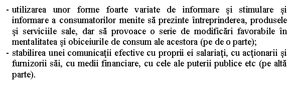 Text Box: - utilizarea unor forme foarte variate de informare si stimulare si informare a consumatorilor menite sa prezinte intreprinderea, produsele si serviciile sale, dar sa provoace o serie de modificari favorabile in mentalitatea si obiceiurile de consum ale acestora (pe de o parte);
- stabilirea unei comunicatii efective cu proprii ei salariati, cu actionarii si furnizorii sai, cu medii financiare, cu cele ale puterii publice etc (pe alta parte).

