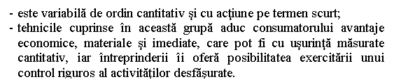 Text Box: - este variabila de ordin cantitativ si cu actiune pe termen scurt;
- tehnicile cuprinse in aceasta grupa aduc consumatorului avantaje economice, materiale si imediate, care pot fi cu usurinta masurate cantitativ, iar intreprinderii ii ofera posibilitatea exercitarii unui control riguros al activitatilor desfasurate.

