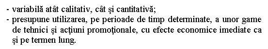 Text Box: - variabila atat calitativ, cat si cantitativa;
- presupune utilizarea, pe perioade de timp determinate, a unor game de tehnici si actiuni promotionale, cu efecte economice imediate ca si pe termen lung.

