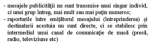 Text Box: - mesajele publicitatii nu sunt transmise unui singur individ, ci unui grup intreg, mai mult sau mai putin numeros;
- raporturile intre emitatorul mesajului (intreprinderea) si destinatarii acestuia nu sunt directe, ci se stabilesc prin intermediul unui canal de comunicatie de masa (presa, radio, televiziune etc)

