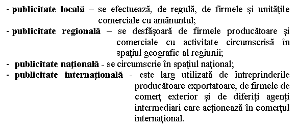 Text Box: - publicitate locala - se efectueaza, de regula, de firmele si unitatile comerciale cu amanuntul;
- publicitate regionala - se desfasoara de firmele producatoare si comerciale cu activitate circumscrisa in spatiul geografic al regiunii;
- publicitate nationala - se circumscrie in spatiul national;
- publicitate internationala - este larg utilizata de intreprinderile producatoare exportatoare, de firmele de comert exterior si de diferiti agenti intermediari care actioneaza in comertul international.


