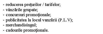 Text Box: - reducerea preturilor / tarifelor;
- vanzarile grupate;
- concursuri promotionale;
- publicitatea la locul vanzarii (P.L.V);
- merchandisingul;
- cadourile promotionale.
