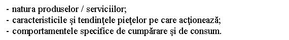 Text Box: - natura produselor / serviciilor;
- caracteristicile si tendintele pietelor pe care actioneaza;
- comportamentele specifice de cumparare si de consum.
