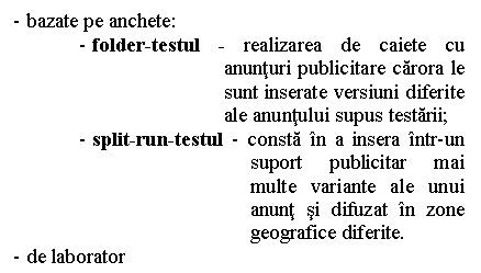 Text Box: - bazate pe anchete:
- folder-testul - realizarea de caiete cu anunturi publicitare carora le sunt inserate versiuni diferite ale anuntului supus testarii;
- split-run-testul - consta in a insera intr-un suport publicitar mai multe variante ale unui anunt si difuzat in zone geografice diferite.
- de laborator
