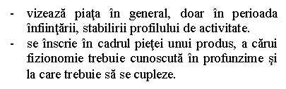 Text Box: - vizeaza piata in general, doar in perioada infiintarii, stabilirii profilului de activitate.
- se inscrie in cadrul pietei unui produs, a carui fizionomie trebuie cunoscuta in profunzime si la care trebuie sa se cupleze.
