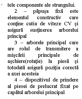 Line Callout 2 (No Border): tele componente ale strungului. 
     2 - papusa fixa este elementul constructiv care contine cutia de viteze CV si asigura sustinerea arborelui principal
     3 - arborele principal care are rolul de transmitere a miscarii principale de aschiere(rotatie) la piesa si totodata asigura pozitia corecta a axei acesteia
     4 - dispozitivul de prindere al piesei de prelucrat fixat pe capatul arborelui principal
     5 - cutia de avansuri si filete
