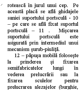 Line Callout 2 (No Border): roteasca in jurul unui cep.  Pe aceasta placa se afla ghidajele saniei suportului portscula - 10 - pe care se afla fixat suportul portscula - 11 .  Miscarea suportului portscula este asigurata prin intermediul unui mecanism surub-piulita. 
     12 - papusa mobila foloseste la prinderea si fixarea semifabricatelor lungi in vederea prelucrarii sau la fixarea sculelor pentru prelucrarea alezajelor (burghie, alezoare, s. a. )
     
