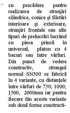 Line Callout 2 (No Border): cu precadere pentru realizarea de strunjiri cilindrice, conice si filetari interioare si exterioare,  strunjiri frontale sau alte tipuri de prelucrari lucrand cu piesa prinsa in universal,  platou cu 4 bacuri sau intre varfuri.  Din punct de vedere constructiv, strungul normal SN500 se fabrica in 4 variante, cu distantele intre varfuri de 750; 1000; 1500,  2000mm iar pentru fiecare din aceste variante sub doua forme constructi-


