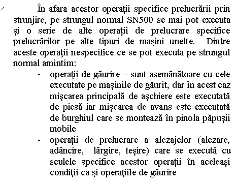 Line Callout 2 (No Border): In afara acestor operatii specifice prelucrarii prin strunjire, pe strungul normal SN500 se mai pot executa si o serie de alte operatii de prelucrare specifice prelucrarilor pe alte tipuri de masini unelte. Dintre aceste operatii nespecifice ce se pot executa pe strungul normal amintim:
- operatii de gaurire - sunt asemanatoare cu cele executate pe masinile de gaurit, dar in acest caz miscarea principala de aschiere este executata de piesa iar miscarea de avans este executata de burghiul care se monteaza in pinola papusii mobile
- operatii de prelucrare a alezajelor (alezare, adancire, largire, tesire) care se executa cu sculele specifice acestor operatii in aceleasi conditii ca si operatiile de gaurire

