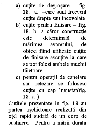 Line Callout 2 (No Border): a)	cutite de degrosare - fig.  18.  a.  -care sunt frecvent cutite drepte sau incovoiate
b)	cutite pentru finisare - fig.  18. b. a caror constructie este determinata de marimea avansului, de obicei fiind utilizate cutite de finisare ascutite la care se pot folosi ambele muchii taietoare
c)	pentru operatii de canelare sau retezare se folosesc cutite cu cap ingustat(fig.  18. c. )
Cutitele prezentate in fig. 18 au partea aschietoare realizata din otel rapid sudata de un corp de sustinere.  Pentru a marii durata de utilizare a cutitului, acesta poate fi
