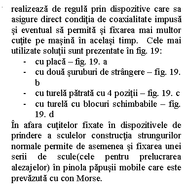 Line Callout 2 (No Border): realizeaza de regula prin dispozitive care sa asigure direct conditia de coaxialitate impusa si eventual sa permita si fixarea mai multor cutite pe masina in acelasi timp. Cele mai utilizate solutii sunt prezentate in fig. 19:
- cu placa - fig. 19. a
- cu doua suruburi de strangere - fig. 19. b
- cu turela patrata cu 4 pozitii - fig. 19. c
- cu turela cu blocuri schimbabile - fig. 19. d
In afara cutitelor fixate in dispozitivele de prindere a sculelor constructia strungurilor normale permite de asemenea si fixarea unei serii de scule(cele pentru prelucrarea alezajelor) in pinola papusii mobile care este prevazuta cu con Morse. 
