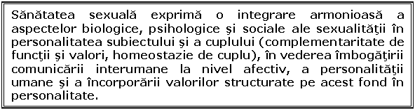 Text Box: Sanatatea sexuala exprima o integrare armonioasa a aspectelor biologice, psihologice si sociale ale sexualitatii in personalitatea subiectului si a cuplului (complementaritate de functii si valori, homeostazie de cuplu), in vederea imbogatirii comunicarii interumane la nivel afectiv, a personalitatii umane si a incorporarii valorilor structurate pe acest fond in personalitate.