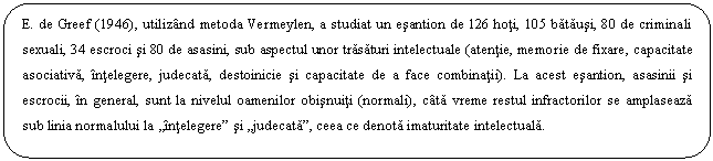 Rounded Rectangle: E. de Greef (1946), utilizand metoda Vermeylen, a studiat un esantion de 126 hoti, 105 batausi, 80 de criminali sexuali, 34 escroci si 80 de asasini, sub aspectul unor trasaturi intelectuale (atentie, memorie de fixare, capacitate asociativa, intelegere, judecata, destoinicie si capacitate de a face combinatii). La acest esantion, asasinii si escrocii, in general, sunt la nivelul oamenilor obisnuiti (normali), cata vreme restul infractorilor se amplaseaza sub linia normalului la 